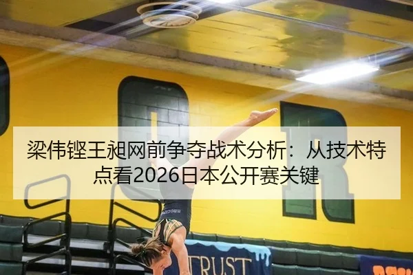 梁伟铿王昶网前争夺战术分析：从技术特点看2026日本公开赛关键
